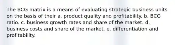 The BCG matrix is a means of evaluating strategic business units on the basis of their a. product quality and profitability. b. BCG ratio. c. business growth rates and share of the market. d. business costs and share of the market. e. differentiation and profitability.