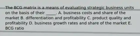 The BCG matrix is a means of evaluating strategic business units on the basis of their _____. A. business costs and share of the market B. differentiation and profitability C. product quality and profitability D. business growth rates and share of the market E. BCG ratio