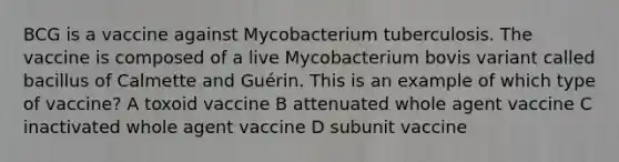 BCG is a vaccine against Mycobacterium tuberculosis. The vaccine is composed of a live Mycobacterium bovis variant called bacillus of Calmette and Guérin. This is an example of which type of vaccine? A toxoid vaccine B attenuated whole agent vaccine C inactivated whole agent vaccine D subunit vaccine