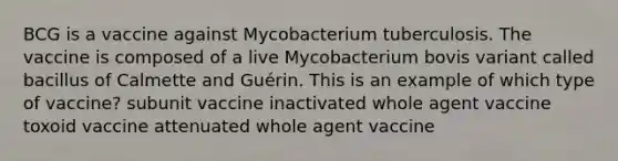 BCG is a vaccine against Mycobacterium tuberculosis. The vaccine is composed of a live Mycobacterium bovis variant called bacillus of Calmette and Guérin. This is an example of which type of vaccine? subunit vaccine inactivated whole agent vaccine toxoid vaccine attenuated whole agent vaccine