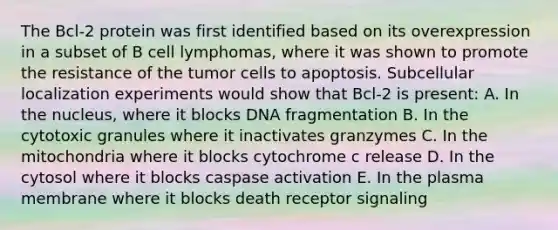 The Bcl-2 protein was first identified based on its overexpression in a subset of B cell lymphomas, where it was shown to promote the resistance of the tumor cells to apoptosis. Subcellular localization experiments would show that Bcl-2 is present: A. In the nucleus, where it blocks DNA fragmentation B. In the cytotoxic granules where it inactivates granzymes C. In the mitochondria where it blocks cytochrome c release D. In the cytosol where it blocks caspase activation E. In the plasma membrane where it blocks death receptor signaling