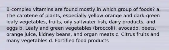 B-complex vitamins are found mostly in which group of foods? a. The carotene of plants, especially yellow-orange and dark-green leafy vegetables, fruits, oily saltwater fish, dairy products, and eggs b. Leafy and green vegetables (broccoli), avocado, beets, orange juice, kidney beans, and organ meats c. Citrus fruits and many vegetables d. Fortified food products