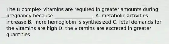 The B-complex vitamins are required in greater amounts during pregnancy because ________________. A. metabolic activities increase B. more hemoglobin is synthesized C. fetal demands for the vitamins are high D. the vitamins are excreted in greater quantities