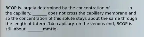 BCOP is largely determined by the concentration of ________ in the capillary. _______ does not cross the capillary membrane and so the concentration of this solute stays about the same through the length of thterm-14e capillary. on the venous end, BCOP is still about ________mmHg.