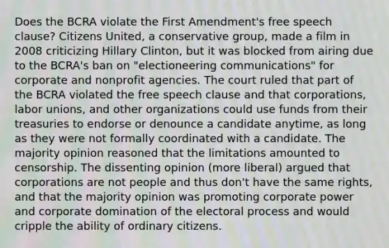 Does the BCRA violate the First Amendment's free speech clause? Citizens United, a conservative group, made a film in 2008 criticizing Hillary Clinton, but it was blocked from airing due to the BCRA's ban on "electioneering communications" for corporate and nonprofit agencies. The court ruled that part of the BCRA violated the free speech clause and that corporations, labor unions, and other organizations could use funds from their treasuries to endorse or denounce a candidate anytime, as long as they were not formally coordinated with a candidate. The majority opinion reasoned that the limitations amounted to censorship. The dissenting opinion (more liberal) argued that corporations are not people and thus don't have the same rights, and that the majority opinion was promoting corporate power and corporate domination of the electoral process and would cripple the ability of ordinary citizens.