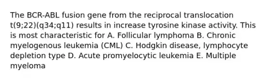 The BCR-ABL fusion gene from the reciprocal translocation t(9;22)(q34;q11) results in increase tyrosine kinase activity. This is most characteristic for A. Follicular lymphoma B. Chronic myelogenous leukemia (CML) C. Hodgkin disease, lymphocyte depletion type D. Acute promyelocytic leukemia E. Multiple myeloma