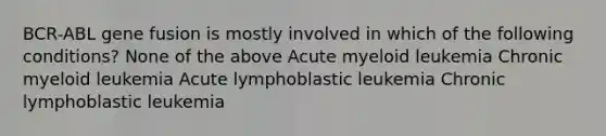 BCR-ABL gene fusion is mostly involved in which of the following conditions? None of the above Acute myeloid leukemia Chronic myeloid leukemia Acute lymphoblastic leukemia Chronic lymphoblastic leukemia