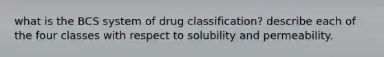 what is the BCS system of drug classification? describe each of the four classes with respect to solubility and permeability.