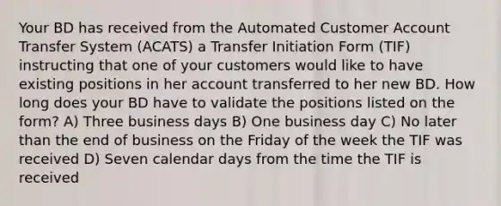 Your BD has received from the Automated Customer Account Transfer System (ACATS) a Transfer Initiation Form (TIF) instructing that one of your customers would like to have existing positions in her account transferred to her new BD. How long does your BD have to validate the positions listed on the form? A) Three business days B) One business day C) No later than the end of business on the Friday of the week the TIF was received D) Seven calendar days from the time the TIF is received