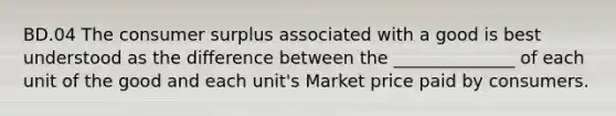 BD.04 The consumer surplus associated with a good is best understood as the difference between the ______________ of each unit of the good and each unit's Market price paid by consumers.