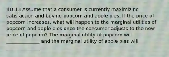 BD.13 Assume that a consumer is currently maximizing satisfaction and buying popcorn and apple pies. If the price of popcorn increases, what will happen to the marginal utilities of popcorn and apple pies once the consumer adjusts to the new price of popcorn? The marginal utility of popcorn will ______________ and the marginal utility of apple pies will ______________.