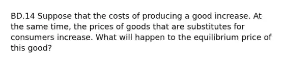 BD.14 Suppose that the costs of producing a good increase. At the same time, the prices of goods that are substitutes for consumers increase. What will happen to the equilibrium price of this good?