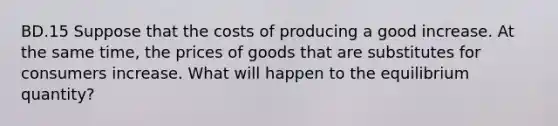 BD.15 Suppose that the costs of producing a good increase. At the same time, the prices of goods that are substitutes for consumers increase. What will happen to the equilibrium quantity?