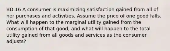 BD.16 A consumer is maximizing satisfaction gained from all of her purchases and activities. Assume the price of one good falls. What will happen to the marginal utility gained from the consumption of that good, and what will happen to the total utility gained from all goods and services as the consumer adjusts?