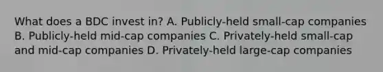 What does a BDC invest in? A. Publicly-held small-cap companies B. Publicly-held mid-cap companies C. Privately-held small-cap and mid-cap companies D. Privately-held large-cap companies