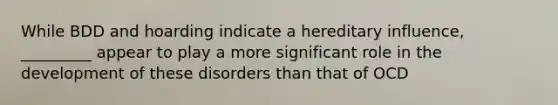While BDD and hoarding indicate a hereditary influence, _________ appear to play a more significant role in the development of these disorders than that of OCD