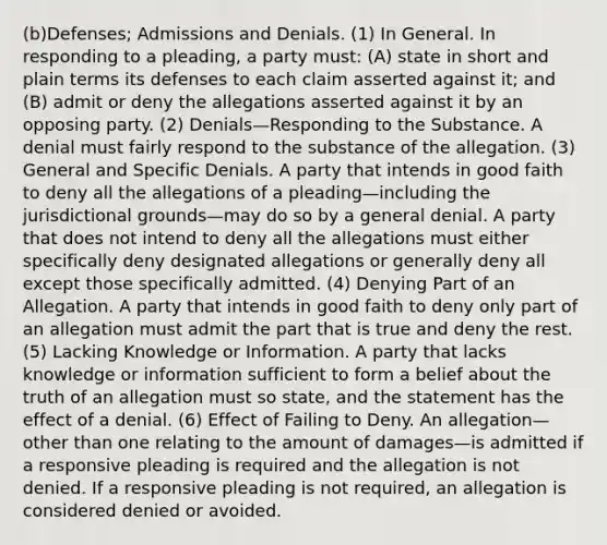 (b)Defenses; Admissions and Denials. (1) In General. In responding to a pleading, a party must: (A) state in short and plain terms its defenses to each claim asserted against it; and (B) admit or deny the allegations asserted against it by an opposing party. (2) Denials—Responding to the Substance. A denial must fairly respond to the substance of the allegation. (3) General and Specific Denials. A party that intends in good faith to deny all the allegations of a pleading—including the jurisdictional grounds—may do so by a general denial. A party that does not intend to deny all the allegations must either specifically deny designated allegations or generally deny all except those specifically admitted. (4) Denying Part of an Allegation. A party that intends in good faith to deny only part of an allegation must admit the part that is true and deny the rest. (5) Lacking Knowledge or Information. A party that lacks knowledge or information sufficient to form a belief about the truth of an allegation must so state, and the statement has the effect of a denial. (6) Effect of Failing to Deny. An allegation—other than one relating to the amount of damages—is admitted if a responsive pleading is required and the allegation is not denied. If a responsive pleading is not required, an allegation is considered denied or avoided.