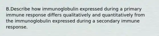 B.Describe how immunoglobulin expressed during a primary immune response differs qualitatively and quantitatively from the immunoglobulin expressed during a secondary immune response.