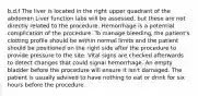 b,d,f The liver is located in the right upper quadrant of the abdomen Liver function labs will be assessed, but these are not directly related to the procedure. Hemorrhage is a potential complication of the procedure. To manage bleeding, the patient's clotting profile should be within normal limits and the patient should be positioned on the right side after the procedure to provide pressure to the site. Vital signs are checked afterwards to detect changes that could signal hemorrhage. An empty bladder before the procedure will ensure it isn't damaged. The patient is usually advised to have nothing to eat or drink for six hours before the procedure.