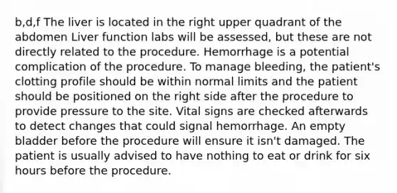 b,d,f The liver is located in the right upper quadrant of the abdomen Liver function labs will be assessed, but these are not directly related to the procedure. Hemorrhage is a potential complication of the procedure. To manage bleeding, the patient's clotting profile should be within normal limits and the patient should be positioned on the right side after the procedure to provide pressure to the site. Vital signs are checked afterwards to detect changes that could signal hemorrhage. An empty bladder before the procedure will ensure it isn't damaged. The patient is usually advised to have nothing to eat or drink for six hours before the procedure.