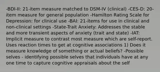 -BDI-II: 21-item measure matched to DSM-IV (clinical) -CES-D: 20-item measure for general population -Hamilton Rating Scale for Depression: for clinical use -BAI: 21-items for use in clinical and non-clinical settings -State-Trait Anxiety: Addresses the stable and more transient aspects of anxiety (trait and state) -IAT: Implicit measure to contrast most measure which are self-report. Uses reaction times to get at cognitive associations 1) Does it measure knowledge of something or actual beliefs? -Possible selves - identifying possible selves that individuals have at any one time to capture cognitive appraisals about the self