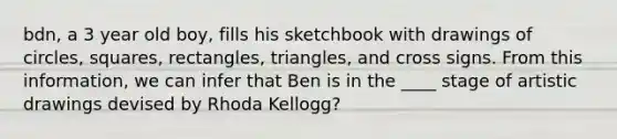 bdn, a 3 year old boy, fills his sketchbook with drawings of circles, squares, rectangles, triangles, and cross signs. From this information, we can infer that Ben is in the ____ stage of artistic drawings devised by Rhoda Kellogg?