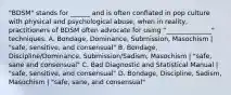 "BDSM" stands for ______ and is often conflated in pop culture with physical and psychological abuse, when in reality, practitioners of BDSM often advocate for using "______________" techniques. A. Bondage, Dominance, Submission, Masochism | "safe, sensitive, and consensual" B. Bondage, Discipline/Dominance, Submission/Sadism, Masochism | "safe, sane and consensual" C. Bad Diagnostic and Statistical Manual | "safe, sensitive, and consensual" D. Bondage, Discipline, Sadism, Masochism | "safe, sane, and consensual"