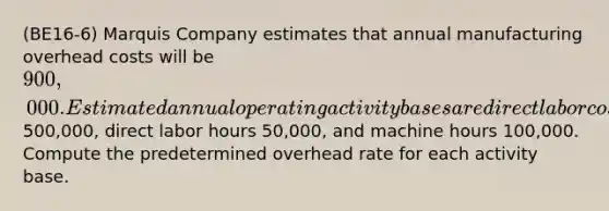 (BE16-6) Marquis Company estimates that annual manufacturing overhead costs will be 900,000. Estimated annual operating activity bases are direct labor cost500,000, direct labor hours 50,000, and machine hours 100,000. Compute the predetermined overhead rate for each activity base.