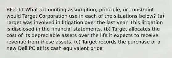 BE2-11 What accounting assumption, principle, or constraint would Target Corporation use in each of the situations below? (a) Target was involved in litigation over the last year. This litigation is disclosed in the financial statements. (b) Target allocates the cost of its depreciable assets over the life it expects to receive revenue from these assets. (c) Target records the purchase of a new Dell PC at its cash equivalent price.