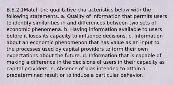 B.E.2.1Match the qualitative characteristics below with the following statements. a. Quality of information that permits users to identify similarities in and differences between two sets of economic phenomena. b. Having information available to users before it loses its capacity to influence decisions. c. Information about an economic phenomenon that has value as an input to the processes used by capital providers to form their own expectations about the future. d. Information that is capable of making a difference in the decisions of users in their capacity as capital providers. e. Absence of bias intended to attain a predetermined result or to induce a particular behavior.