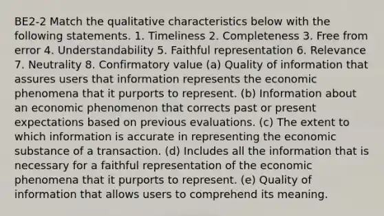 BE2-2 Match the qualitative characteristics below with the following statements. 1. Timeliness 2. Completeness 3. Free from error 4. Understandability 5. Faithful representation 6. Relevance 7. Neutrality 8. Confirmatory value (a) Quality of information that assures users that information represents the economic phenomena that it purports to represent. (b) Information about an economic phenomenon that corrects past or present expectations based on previous evaluations. (c) The extent to which information is accurate in representing the economic substance of a transaction. (d) Includes all the information that is necessary for a faithful representation of the economic phenomena that it purports to represent. (e) Quality of information that allows users to comprehend its meaning.