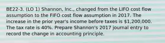 BE22-3. (LO 1) Shannon, Inc., changed from the LIFO cost flow assumption to the FIFO cost flow assumption in 2017. The increase in the prior year's income before taxes is 1,200,000. The tax rate is 40%. Prepare Shannon's 2017 journal entry to record the change in accounting principle.