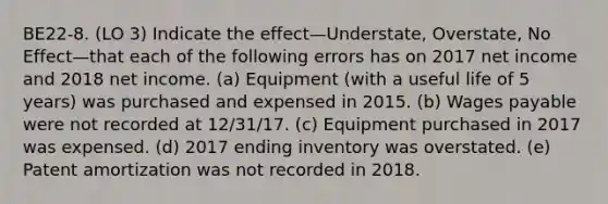 BE22-8. (LO 3) Indicate the effect—Understate, Overstate, No Effect—that each of the following errors has on 2017 net income and 2018 net income. (a) Equipment (with a useful life of 5 years) was purchased and expensed in 2015. (b) Wages payable were not recorded at 12/31/17. (c) Equipment purchased in 2017 was expensed. (d) 2017 ending inventory was overstated. (e) Patent amortization was not recorded in 2018.