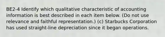 BE2-4 Identify which qualitative characteristic of accounting information is best described in each item below. (Do not use relevance and faithful representation.) (c) Starbucks Corporation has used straight-line depreciation since it began operations.