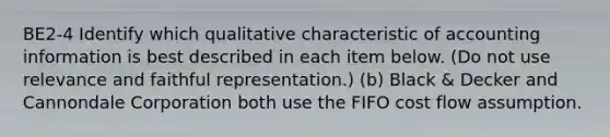 BE2-4 Identify which qualitative characteristic of accounting information is best described in each item below. (Do not use relevance and faithful representation.) (b) Black & Decker and Cannondale Corporation both use the FIFO cost flow assumption.