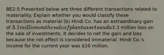 BE2-5 Presented below are three different transactions related to materiality. Explain whether you would classify these transactions as material (b) Hindi Co. has an extraordinary gain of 3.1 million on the sale of plant assets and a3.3 million loss on the sale of investments. It decides to net the gain and loss because the net effect is considered immaterial. Hindi Co.'s income for the current year was 10 million.