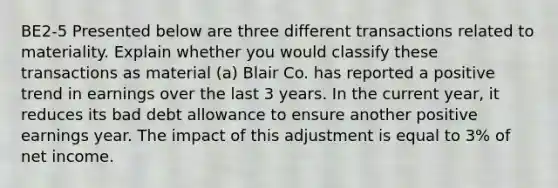 BE2-5 Presented below are three different transactions related to materiality. Explain whether you would classify these transactions as material (a) Blair Co. has reported a positive trend in earnings over the last 3 years. In the current year, it reduces its bad debt allowance to ensure another positive earnings year. The impact of this adjustment is equal to 3% of net income.