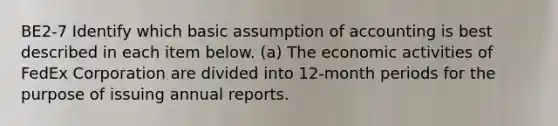 BE2-7 Identify which basic assumption of accounting is best described in each item below. (a) The economic activities of FedEx Corporation are divided into 12-month periods for the purpose of issuing annual reports.