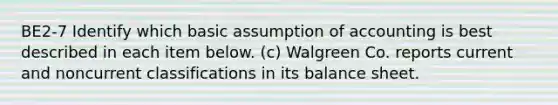 BE2-7 Identify which basic assumption of accounting is best described in each item below. (c) Walgreen Co. reports current and noncurrent classifications in its balance sheet.