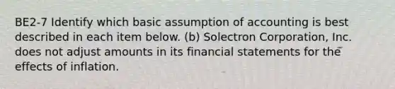 BE2-7 Identify which basic assumption of accounting is best described in each item below. (b) Solectron Corporation, Inc. does not adjust amounts in its financial statements for the effects of inflation.