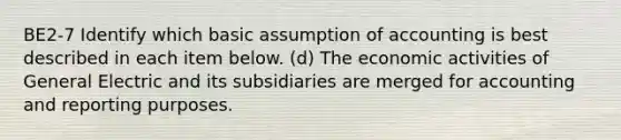 BE2-7 Identify which basic assumption of accounting is best described in each item below. (d) The economic activities of General Electric and its subsidiaries are merged for accounting and reporting purposes.