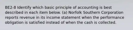 BE2-8 Identify which basic principle of accounting is best described in each item below. (a) Norfolk Southern Corporation reports revenue in its income statement when the performance obligation is satisfied instead of when the cash is collected.