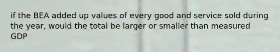 if the BEA added up values of every good and service sold during the year, would the total be larger or smaller than measured GDP
