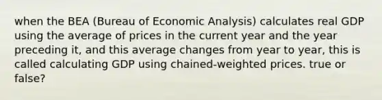 when the BEA (Bureau of Economic Analysis) calculates real GDP using the average of prices in the current year and the year preceding it, and this average changes from year to year, this is called calculating GDP using chained-weighted prices. true or false?