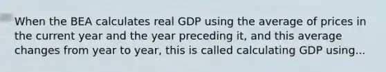 When the BEA calculates real GDP using the average of prices in the current year and the year preceding​ it, and this average changes from year to​ year, this is called calculating GDP using...