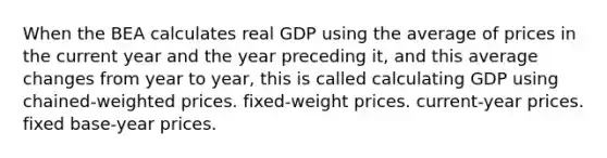 When the BEA calculates real GDP using the average of prices in the current year and the year preceding it, and this average changes from year to year, this is called calculating GDP using chained-weighted prices. fixed-weight prices. current-year prices. fixed base-year prices.