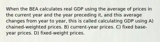 When the BEA calculates real GDP using the average of prices in the current year and the year preceding it, and this average changes from year to year, this is called calculating GDP using A) chained-weighted prices. B) current-year prices. C) fixed base-year prices. D) fixed-weight prices.