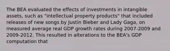 The BEA evaluated the effects of investments in intangible​ assets, such as​ "intellectual property​ products" that included releases of new songs by Justin Bieber and Lady​ Gaga, on measured average real GDP growth rates during​ 2007-2009 and​ 2009-2012. This resulted in alterations to the​ BEA's GDP computation that