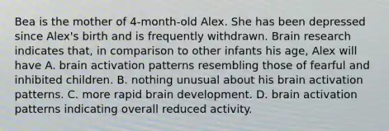 Bea is the mother of 4-month-old Alex. She has been depressed since Alex's birth and is frequently withdrawn. Brain research indicates that, in comparison to other infants his age, Alex will have A. brain activation patterns resembling those of fearful and inhibited children. B. nothing unusual about his brain activation patterns. C. more rapid brain development. D. brain activation patterns indicating overall reduced activity.