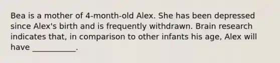 Bea is a mother of 4-month-old Alex. She has been depressed since Alex's birth and is frequently withdrawn. Brain research indicates that, in comparison to other infants his age, Alex will have ___________.